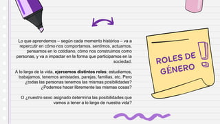 Lo que aprendemos – según cada momento histórico – va a
repercutir en cómo nos comportamos, sentimos, actuamos,
pensamos en lo cotidiano, cómo nos construimos como
personas, y va a impactar en la forma que participamos en la
sociedad.
A lo largo de la vida, ejercemos distintos roles: estudiamos,
trabajamos, tenemos amistades, parejas, familias, etc. Pero
¿todas las personas tenemos las mismas posibilidades?
¿Podemos hacer libremente las mismas cosas?
O ¿nuestro sexo asignado determina las posibilidades que
vamos a tener a lo largo de nuestra vida?
 