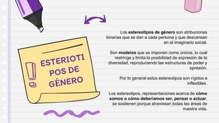 Los estereotipos de género son atribuciones
binarias que se dan a cada persona y que descansan
en el imaginario social.
Son modelos que se imponen como únicos, lo cual
restringe y limita la posibilidad de expresión de la
diversidad, reproduciendo las estructuras de poder y
opresión.
Por lo general estos estereotipos son rígidos e
inflexibles.
Los estereotipos, representaciones acerca de cómo
somos o cómo deberíamos ser, pensar o actuar,
se sostienen porque atraviesan todas las áreas de
nuestra vida.
 