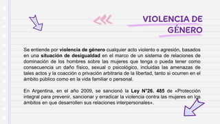VIOLENCIA DE
GÉNERO
Se entiende por violencia de género cualquier acto violento o agresión, basados
en una situación de desigualdad en el marco de un sistema de relaciones de
dominación de los hombres sobre las mujeres que tenga o pueda tener como
consecuencia un daño físico, sexual o psicológico, incluidas las amenazas de
tales actos y la coacción o privación arbitraria de la libertad, tanto si ocurren en el
ámbito público como en la vida familiar o personal.
En Argentina, en el año 2009, se sancionó la Ley N°26. 485 de «Protección
integral para prevenir, sancionar y erradicar la violencia contra las mujeres en los
ámbitos en que desarrollen sus relaciones interpersonales».
 