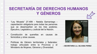 SECRETARÍA DE DERECHOS HUMANOS
Y GÉNEROS
• “Ley Micaela” 27.499 - Natalia Samaniego -
capacitación obligatoria para todas las personas
que se desempeñan en los tres poderes;
Ejecutivo, Legislativo y Judicial del la Nación.
• Constitución de querellas en causas de
femicidios y otras causas.
• Políticas de Género territoriales y federales:
trabajo articulado entre la Provincia y el
Ministerio de Mujeres, Géneros y Diversidad.
– SECRETARIA Lic. SILVANA PEREZ
 