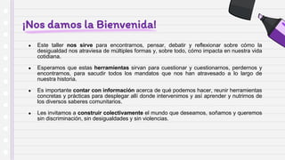 ¡Nos damos la Bienvenida!
● Este taller nos sirve para encontrarnos, pensar, debatir y reflexionar sobre cómo la
desigualdad nos atraviesa de múltiples formas y, sobre todo, cómo impacta en nuestra vida
cotidiana.
● Esperamos que estas herramientas sirvan para cuestionar y cuestionarnos, perdernos y
encontrarnos, para sacudir todos los mandatos que nos han atravesado a lo largo de
nuestra historia.
● Es importante contar con información acerca de qué podemos hacer, reunir herramientas
concretas y prácticas para desplegar allí donde intervenimos y así aprender y nutrirnos de
los diversos saberes comunitarios.
● Les invitamos a construir colectivamente el mundo que deseamos, soñamos y queremos
sin discriminación, sin desigualdades y sin violencias.
 