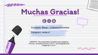 CREDITS: This presentation template was created by
Slidesgo, including icons by Flaticon, and infographics &
images by Freepik.
Facebook: Ñeras – Colectiva Feminista
Instagram: neras.cf
Muchas Gracias!
 