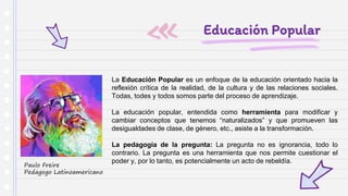 Educación Popular
La Educación Popular es un enfoque de la educación orientado hacia la
reflexión crítica de la realidad, de la cultura y de las relaciones sociales.
Todas, todes y todos somos parte del proceso de aprendizaje.
La educación popular, entendida como herramienta para modificar y
cambiar conceptos que tenemos “naturalizados” y que promueven las
desigualdades de clase, de género, etc., asiste a la transformación.
La pedagogía de la pregunta: La pregunta no es ignorancia, todo lo
contrario. La pregunta es una herramienta que nos permite cuestionar el
poder y, por lo tanto, es potencialmente un acto de rebeldía.
Paulo Freire
Pedagogo Latinoamericano
 
