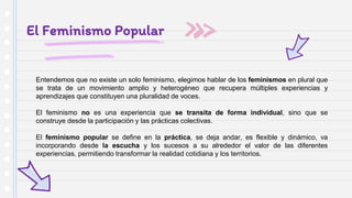 El Feminismo Popular
Entendemos que no existe un solo feminismo, elegimos hablar de los feminismos en plural que
se trata de un movimiento amplio y heterogéneo que recupera múltiples experiencias y
aprendizajes que constituyen una pluralidad de voces.
El feminismo no es una experiencia que se transita de forma individual, sino que se
construye desde la participación y las prácticas colectivas.
El feminismo popular se define en la práctica, se deja andar, es flexible y dinámico, va
incorporando desde la escucha y los sucesos a su alrededor el valor de las diferentes
experiencias, permitiendo transformar la realidad cotidiana y los territorios.
 