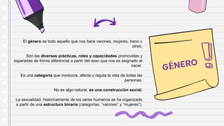 El género es todo aquello que nos hace varones, mujeres, trans u
otres.
Son las diversas prácticas, roles y capacidades promovidas y
esperadas de forma diferencial a partir del sexo que nos es asignado al
nacer.
Es una categoría que involucra, afecta y regula la vida de todas las
personas.
No es algo natural, es una construcción social.
La sexualidad, históricamente de los seres humanos se ha organizado
a partir de una estructura binaria (categorías: “varones” y “mujeres”).
 