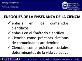 ENFOQUES DE LA ENSEÑANZA DE LA CIENCIA
 énfasis en los contenidos
científicos.
 énfasis en el “método científico
 Ciencias como prácticas distintas
de comunidades académicas
 Ciencias como prácticas sociales
determinantes de la vida colectiva

 
