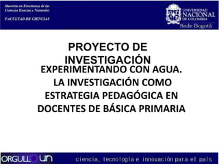 PROYECTO DE
INVESTIGACIÓN
EXPERIMENTANDO CON AGUA.
LA INVESTIGACIÓN COMO
ESTRATEGIA PEDAGÓGICA EN
DOCENTES DE BÁSICA PRIMARIA

 