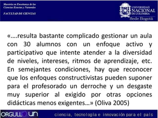 «….resulta bastante complicado gestionar un aula
con 30 alumnos con un enfoque activo y
participativo que intente atender a la diversidad
de niveles, intereses, ritmos de aprendizaje, etc.
En semejantes condiciones, hay que reconocer
que los enfoques constructivistas pueden suponer
para el profesorado un derroche y un desgaste
muy superior al exigido por otras opciones
didácticas menos exigentes…» (Oliva 2005)

 