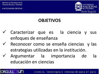OBJETIVOS

 Caracterizar que es la ciencia y sus
enfoques de enseñanza
 Reconocer como se enseña ciencias y las
estrategias utilizadas en la institución.
 Argumentar la importancia de la
educación en ciencias

 