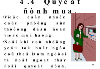 4.4  Quyeát ñònh mua. Vieäc caân nhaéc caùc phöông aùn thöôøng daãn ñeán vieäc mua haøng.  Ñoâi khi coù nhöõng yeáu toá baát ngôø coù theå laøm ngöôøi ta ñoät ngoät thay ñoåi quyeát ñònh. Chaúng haïn, nhaän xeùt cuûa ngöôøi khaùc, thaùi ñoä cuûa ngöôøi baùn … cuõng coù theå gaây aûnh höôûng ñeán quyeát ñònh cuoái cuøng   