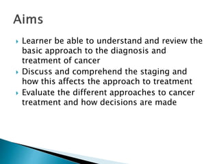  Learner be able to understand and review the
basic approach to the diagnosis and
treatment of cancer
 Discuss and comprehend the staging and
how this affects the approach to treatment
 Evaluate the different approaches to cancer
treatment and how decisions are made
 