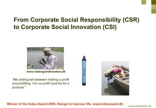 From Corporate Social Responsibility (CSR)
    to Corporate Social Innovation (CSI)




             www.vestergaardfrandsen.dk

   ”We distinguish between making a profit
   and profitting. For us profit must be for a
   purpose.”




Winner of the Index:Award 2005, Design to improve life, www.indexaward.dk
 