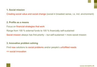 1. Social mission
Creating social value and social change (social in broadest sense, i.e. incl. environment)


2. Profits as a means
Focus on financial strategies that work
Range from 100 % external funds to 100 % financially self-sustained
Social mission always has first priority – but self-sustained = more social mission


3. Innovative problem solving
Find new solutions to social problems and/or people’s unfulfilled needs
=> social innovation
 