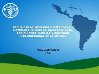 SEGURIDAD ALIMENTARIA Y NUTRICIONAL,
SISTEMAS PÚBLICOS DE ABASTECIMIENTO,
AGRICULTURA FAMILIAR Y COMERCIO
INTRARREGIONAL DE ALIMENTOS
Tania Santivañez C.
FAO
 
