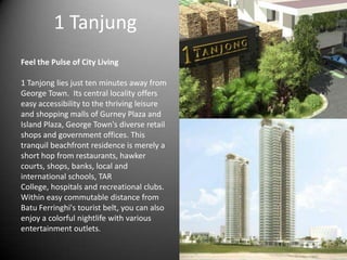 1 Tanjung
Feel the Pulse of City Living
1 Tanjong lies just ten minutes away from
George Town. Its central locality offers
easy accessibility to the thriving leisure
and shopping malls of Gurney Plaza and
Island Plaza, George Town's diverse retail
shops and government offices. This
tranquil beachfront residence is merely a
short hop from restaurants, hawker
courts, shops, banks, local and
international schools, TAR
College, hospitals and recreational clubs.
Within easy commutable distance from
Batu Ferringhi's tourist belt, you can also
enjoy a colorful nightlife with various
entertainment outlets.
 