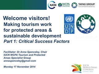 Welcome visitors! 
Making tourism work 
for protected areas & 
sustainable development 
Part 1: Critical Success Factors 
Facilitator: Dr Anna Spenceley, Chair 
IUCN WCPA Tourism and Protected 
Areas Specialist Group 
annaspenceley@gmail.com 
Monday 17 November 2014 
 