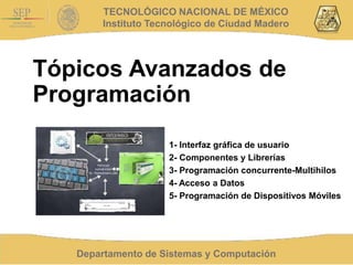 Departamento de Sistemas y Computación
TECNOLÓGICO NACIONAL DE MÉXICO
Instituto Tecnológico de Ciudad Madero
Tópicos Avanzados de
Programación
1- Interfaz gráfica de usuario
2- Componentes y Librerías
3- Programación concurrente-Multihilos
4- Acceso a Datos
5- Programación de Dispositivos Móviles
 