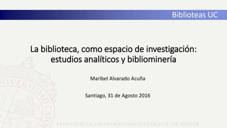 La biblioteca, como espacio de investigación:
estudios analíticos y bibliominería
Maribel Alvarado Acuña
Santiago, 31 de Agosto 2016
Biblioteas UC
 