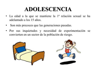ADOLESCENCIA
• La edad a la que se mantiene la 1ª relación sexual se ha
  adelantado a los 15 años.
•   Son más precoces que las generaciones pasadas.
• Por sus inquietudes y necesidad de experimentación se
  convierten en un sector de la población de riesgo.
 