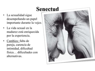 Senectud
• La sexualidad sigue
  desempeñando un papel
  importante durante la vejez.
• La vida sexual en la
  madurez está enriquecida
  por la experiencia.
• Cambios: falta de
  pareja, carencia de
  intimidad, dificultad
  física… dificultades con
  alternativas.
 