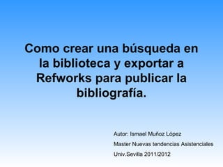 Como crear una búsqueda en
la biblioteca y exportar a
Refworks para publicar la
bibliografía.
Autor: Ismael Muñoz López
Master Nuevas tendencias Asistenciales
Univ.Sevilla 2011/2012
 