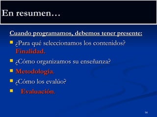 En resumen… Cuando programamos, debemos tener presente: ¿Para qué seleccionamos los contenidos?  Finalidad. ¿Cómo organizamos su enseñanza?  Metodología . ¿Cómo los evalúo?  Evaluación . 