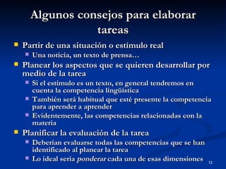 Algunos consejos para elaborar tareas Partir de una situación o estímulo real Una noticia, un texto de prensa… Planear los aspectos que se quieren desarrollar por medio de la tarea Si el estímulo es un texto, en general tendremos en cuenta la competencia lingüística También será habitual que esté presente la competencia para aprender a aprender Evidentemente, las competencias relacionadas con la materia Planificar la evaluación de la tarea Deberían evaluarse todas las competencias que se han identificado al planear la tarea Lo ideal sería  ponderar  cada una de esas dimensiones 