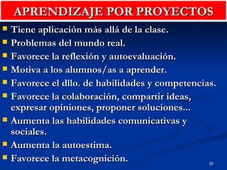 APRENDIZAJE POR PROYECTOS Tiene aplicación más allá de la clase. Problemas del mundo real. Favorece la reflexión y autoevaluación. Motiva a los alumnos/as a aprender. Favorece el dllo. de habilidades y competencias. Favorece la colaboración, compartir ideas, expresar opiniones, proponer soluciones... Aumenta las habilidades comunicativas y sociales. Aumenta la autoestima. Favorece la metacognición. 