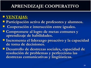A PRENDIZAJE COOPERATIVO  VENTAJAS: Participación activa de profesores y alumnos. Cooperación e interacción entre iguales. Compromete al logro de metas comunes y aprendizaje de habilidades. Incrementa el liderazgo proactivo y la capacidad de toma de decisiones. Desarrollo de destrezas sociales, capacidad de resolución de problemas y perfecciona las destrezas comunicativas y lingüísticas. 