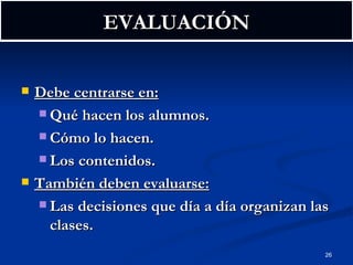 EVALUACIÓN Debe centrarse en: Qué hacen los alumnos. Cómo lo hacen. Los contenidos. También deben evaluarse: Las decisiones que día a día organizan las clases. 