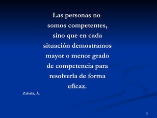 Las personas no  somos competentes, sino que en cada situación demostramos mayor o menor grado de competencia para resolverla de forma eficaz. Zabala, A. 