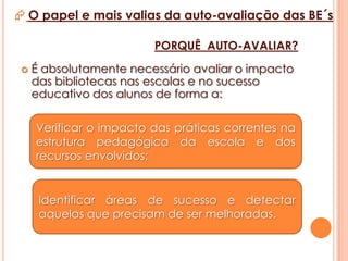 A integração dos resultados na auto-avaliação do Agrupamento.O papel e mais valias da auto-avaliação das BE´s“A biblioteca constitui um instrumento essencial do desenvolvimento do currículo escolar e as suas actividades devem estar integradas nas restantes actividades da escola e fazer parte do seu projecto educativo. Ela não deve ser vista como um simples serviço de apoio à actividade lectiva ou um espaço autónomo de aprendizagem e ocupação de tempos livres”. (Veiga, 2001)“Está comprovado que quando os bibliotecários e os professores trabalham em conjunto, os alunos atingem níveis mais elevados de literacia, de leitura, de aprendizagem, de resolução de problemas e competências no domínio das tecnologias de informação e comunicação.” (IFLA/UNESCO,1999)