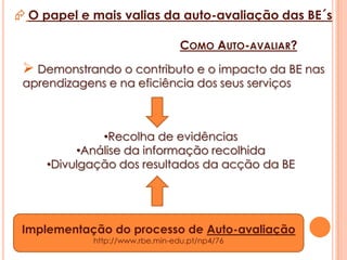 O papel e mais valias da auto-avaliação das BE´sPORQUÊ  AUTO-AVALIAR?É absolutamente necessário avaliar o impacto das bibliotecas nas escolas e no sucesso educativo dos alunos de forma a:Verificar o impacto das práticas correntes na estrutura pedagógica da escola e dos recursos envolvidos;Identificar áreas de sucesso e detectar aquelas que precisam de ser melhoradas. 