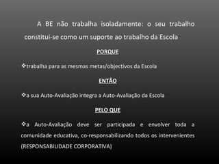 PORQUE trabalha para as mesmas metas/objectivos da Escola ENTÃO a sua Auto-Avaliação integra a Auto-Avaliação da Escola PELO QUE a Auto-Avaliação deve ser participada e envolver toda a comunidade educativa, co-responsabilizando todos os intervenientes (RESPONSABILIDADE CORPORATIVA) A BE não trabalha isoladamente: o seu trabalho constitui-se como um suporte ao trabalho da Escola 