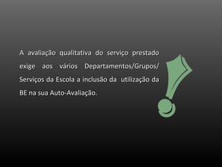 A avaliação qualitativa do serviço prestado exige aos vários Departamentos/Grupos/ Serviços da Escola a inclusão da  utilização da BE na sua Auto-Avaliação.  