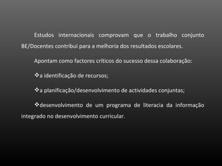 Estudos internacionais comprovam que o trabalho conjunto BE/Docentes contribui para a melhoria dos resultados escolares. Apontam como factores críticos do sucesso dessa colaboração: a identificação de recursos; a planificação/desenvolvimento de actividades conjuntas; desenvolvimento de um programa de literacia da informação integrado no desenvolvimento curricular. 