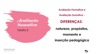 Avaliação
Sumativa
SESSÃO SÍNCRONA
26 de abril de 2021
14
Tarefa 2
Avaliação Formativa e
Avaliação Sumativa -
DIFERENÇAS:
natureza, propósitos,
momento e
inserção pedagógica
 