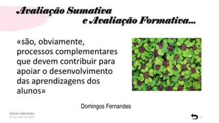 Avaliação Sumativa
e Avaliação Formativa...
SESSÃO SÍNCRONA
26 de abril de 2021 16
«são, obviamente,
processos complementares
que devem contribuir para
apoiar o desenvolvimento
das aprendizagens dos
alunos»
Domingos Fernandes
 