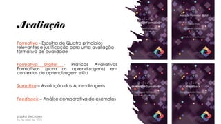 Avaliação
Formativa - Escolha de Quatro princípios
relevantes e justificação para uma avaliação
formativa de qualidade
Formativa Digital - Práticas Avaliativas
Formativas (para as aprendizagens) em
contextos de aprendizagem e@d
Sumativa – Avaliação das Aprendizagens
Feedback – Análise comparativa de exemplos
SESSÃO SÍNCRONA
26 de abril de 2021
 