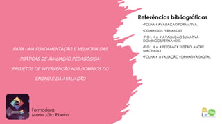 PARA UMA FUNDAMENTAÇÃO E MELHORIA DAS
PRÁTICAS DE AVALIAÇÃO PEDAGÓGICA:
PROJETOS DE INTERVENÇÃO NOS DOMÍNIOS DO
ENSINO E DA AVALIAÇÃO
Referências bibliográficas
•FOLHA #AVALIAÇÃO FORMATIVA,
•DOMINGOS FERNANDES
•F O L H A # AVALIAÇÃO SUMATIVA
DOMINGOS FERNANDES
•F O L H A # FEEDBACK EUSÉBIO ANDRÉ
MACHADO
•FOLHA # AVALIAÇÃO FORMATIVA DIGITAL
Formadora
Maria Júlia Ribeiro
 