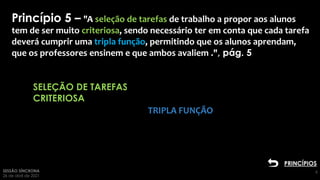 SESSÃO SÍNCRONA
26 de abril de 2021
6
SELEÇÃO DE TAREFAS
CRITERIOSA
Clique para adicionar
texto2
Princípio 5 – "A seleção de tarefas de trabalho a propor aos alunos
tem de ser muito criteriosa, sendo necessário ter em conta que cada tarefa
deverá cumprir uma tripla função, permitindo que os alunos aprendam,
que os professores ensinem e que ambos avaliem .", pág. 5
TRIPLA FUNÇÃO
PRINCÍPIOS
 