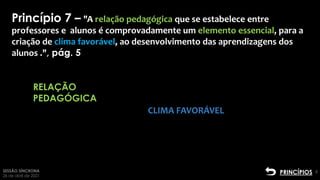 SESSÃO SÍNCRONA
26 de abril de 2021
8
RELAÇÃO
PEDAGÓGICA
Clique para adicionar
texto2
Princípio 7 – "A relação pedagógica que se estabelece entre
professores e alunos é comprovadamente um elemento essencial, para a
criação de clima favorável, ao desenvolvimento das aprendizagens dos
alunos .", pág. 5
CLIMA FAVORÁVEL
PRINCÍPIOS
 