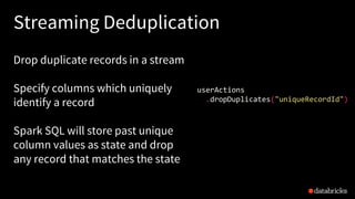 Streaming Deduplication
Drop duplicate records in a stream
Specify columns which uniquely
identify a record
Spark SQL will store past unique
column values as state and drop
any record that matches the state
userActions
.dropDuplicates("uniqueRecordId")
 