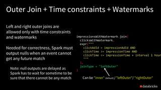 Join
Outer Join + Time constraints + Watermarks
Left and right outer joins are
allowed only with time constraints
and watermarks
Needed for correctness, Spark must
output nulls when an event cannot
get any future match
Note: null outputs are delayed as
Spark has to wait for sometime to be
sure that there cannot be any match
impressionsWithWatermark.join(
clicksWithWatermark,
expr("""
clickAdId = impressionAdId AND
clickTime >= impressionTime AND
clickTime <= impressionTime + interval 1 hour
"""
),
joinType = "leftOuter"
)
Can be "inner" (default) /"leftOuter"/ "rightOuter"
 