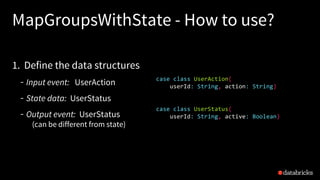 MapGroupsWithState - How to use?
1. Define the data structures
Input event: UserAction
State data: UserStatus
Output event: UserStatus
(can be different from state)
case class UserAction(
userId: String, action: String)
case class UserStatus(
userId: String, active: Boolean)
MapGroupsWithState
 
