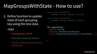 MapGroupsWithState - How to use?
2. Define function to update
state of each grouping
key using the new data
Input
Grouping key: userId
New data: new user actions
Previous state: previous status
of this user
case class UserAction(
userId: String, action: String)
case class UserStatus(
userId: String, active: Boolean)
def updateState(
userId: String,
actions: Iterator[UserAction],
state: GroupState[UserStatus]):UserStatus = {
}
 