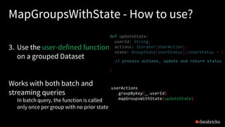 MapGroupsWithState - How to use?
3. Use the user-defined function
on a grouped Dataset
Works with both batch and
streaming queries
In batch query, the function is called
only once per group with no prior state
def updateState(
userId: String,
actions: Iterator[UserAction],
state: GroupState[UserStatus]):UserStatus = {
}
// process actions, update and return status
userActions
.groupByKey(_.userId)
.mapGroupsWithState(updateState)
 