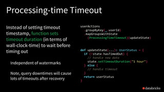 Processing-time Timeout
Instead of setting timeout
timestamp, function sets
timeout duration (in terms of
wall-clock-time) to wait before
timing out
Independent of watermarks
Note, query downtimes will cause
lots of timeouts after recovery
def updateState(...): UserStatus = {
if (!state.hasTimedOut) {
// handle new data
state.setTimeoutDuration("1 hour")
} else {
// handle timeout
}
return userStatus
}
userActions
.groupByKey(_.userId)
.mapGroupsWithState
(ProcessingTimeTimeout)(updateState)
 