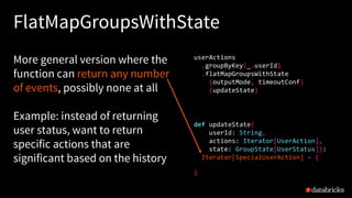 FlatMapGroupsWithState
More general version where the
function can return any number
of events, possibly none at all
Example: instead of returning
user status, want to return
specific actions that are
significant based on the history
def updateState(
userId: String,
actions: Iterator[UserAction],
state: GroupState[UserStatus]):
Iterator[SpecialUserAction] = {
}
userActions
.groupByKey(_.userId)
.flatMapGroupsWithState
(outputMode, timeoutConf)
(updateState)
 
