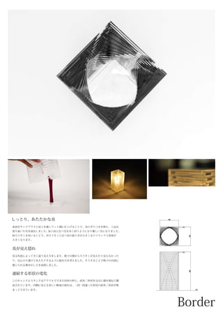 100
100
5
205
5
G.L.
炎が見え隠れ
しっとり、あたたかな炎
表面をサンドブラスト加工を施しマット調に仕上げることで、炎のぎらつきを抑え、上品な
落ち着いた光を演出しました。加工前と比べ光を多く拾うようになり優しい光になりました。
和ろうそくを用いることで、洋ろうそくと比べ炎の揺らぎが大きくなりリラックス効果が
大きくなります。
見る角度によって全く違う見え方をします。格子の間からろうそくが見えたり見えなかった
り、ほんのり透けて見えたりするように組み方を考えました。そうすることで格子の内部に
感じられる奥ゆかしさを表現しました。
連続する形状の変化
このキャンドルスタンドはアクリルでできた四角の枠と、直角三角形を交互に積み重ねて構
成されています。内側に見える美しい断面の流れは、一段一段違った形状の直角三角形が集
まってできています。
 